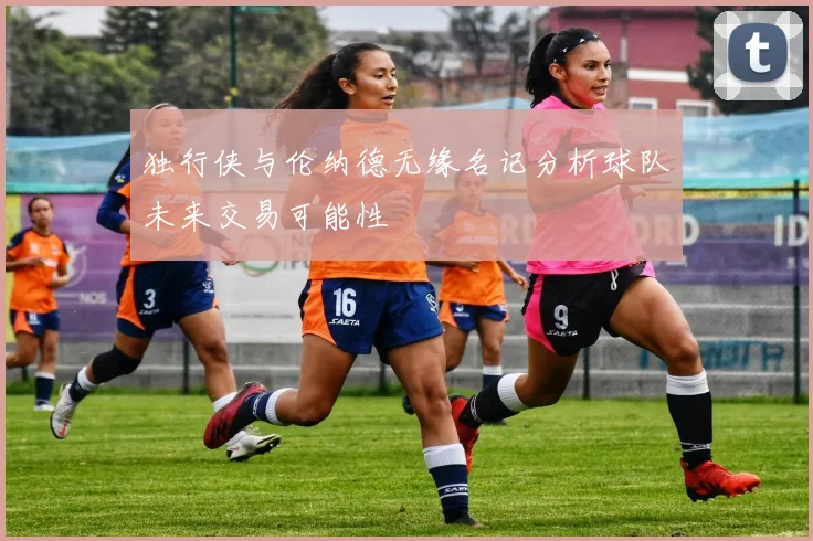 独行侠与伦纳德无缘名记分析球队未来交易可能性