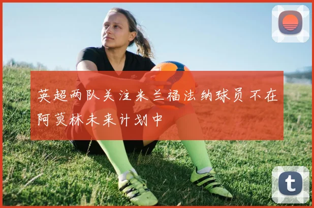 英超两队关注米兰福法纳球员不在阿莫林未来计划中