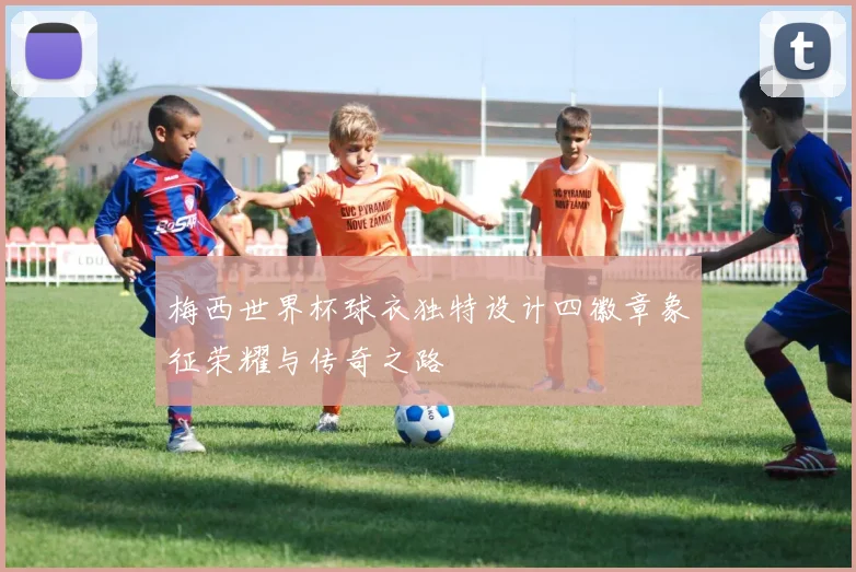 梅西世界杯球衣独特设计四徽章象征荣耀与传奇之路