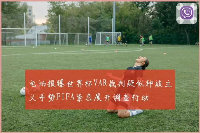 电讯报曝世界杯VAR裁判疑似种族主义手势FIFA紧急展开调查行动