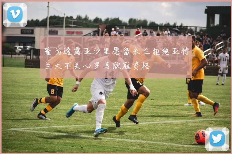 隆戈透露亚沙里愿留米兰拒绝亚特兰大不关心罗马欧冠资格