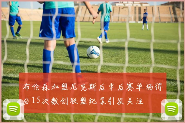 布伦森加盟尼克斯后季后赛单场得分15次数创联盟纪录引发关注