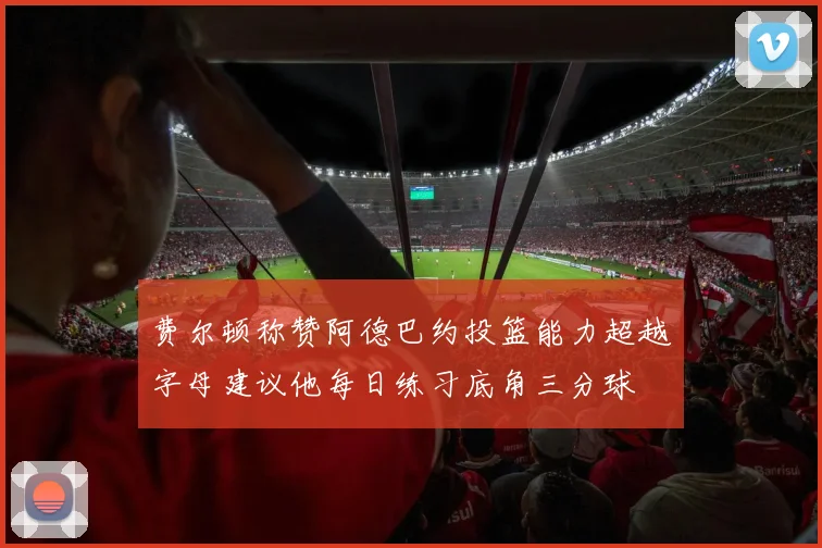 费尔顿称赞阿德巴约投篮能力超越字母建议他每日练习底角三分球