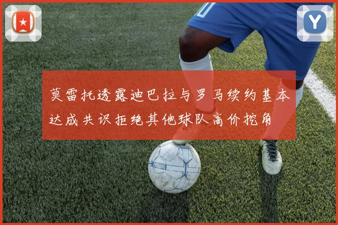 莫雷托透露迪巴拉与罗马续约基本达成共识拒绝其他球队高价挖角
