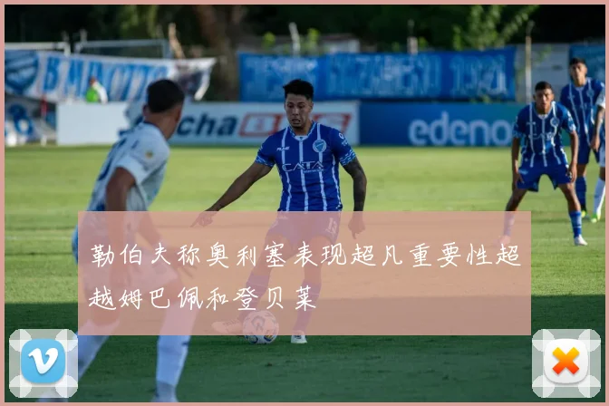 勒伯夫称奥利塞表现超凡重要性超越姆巴佩和登贝莱