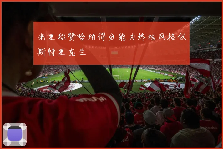 老里称赞哈珀得分能力终结风格似斯特里克兰