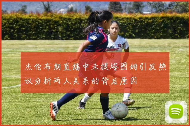 杰伦布朗直播中未提塔图姆引发热议分析两人关系的背后原因