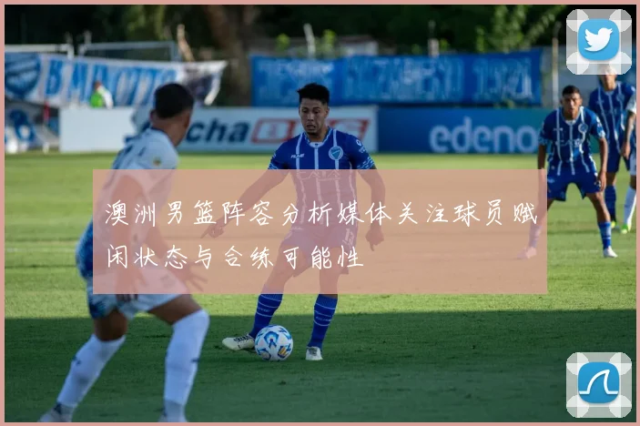 澳洲男篮阵容分析媒体关注球员赋闲状态与合练可能性