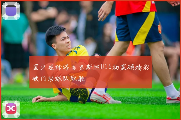 国少逆转塔吉克斯坦U16杨宸硕精彩破门助球队取胜
