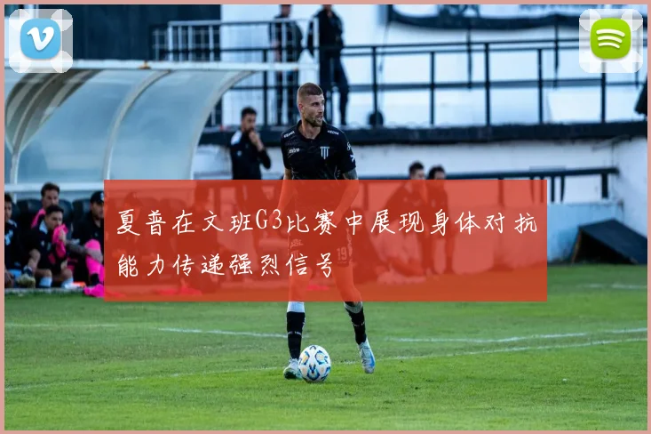 夏普在文班G3比赛中展现身体对抗能力传递强烈信号