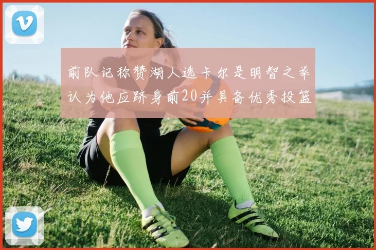 前队记称赞湖人选卡尔是明智之举认为他应跻身前20并具备优秀投篮和防守能力